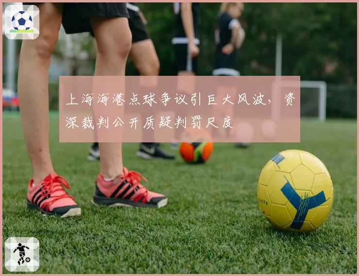 上海海港点球争议引巨大风波,资深裁判公开质疑判罚尺度
