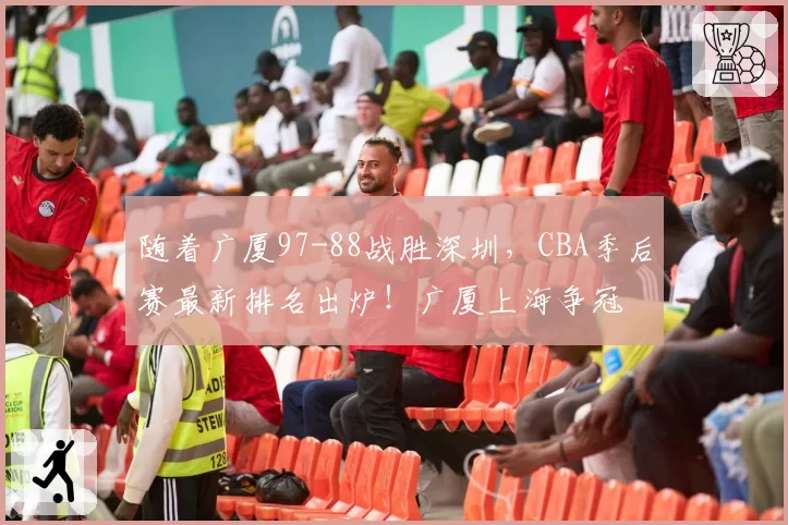 随着广厦97-88战胜深圳，CBA季后赛最新排名出炉！广厦上海争冠