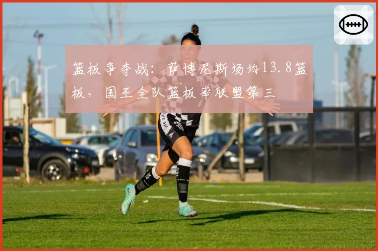 篮板争夺战：萨博尼斯场均13.8篮板，国王全队篮板率联盟第三