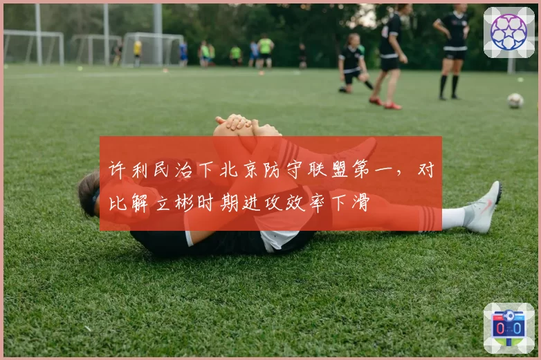 许利民治下北京防守联盟第一，对比解立彬时期进攻效率下滑