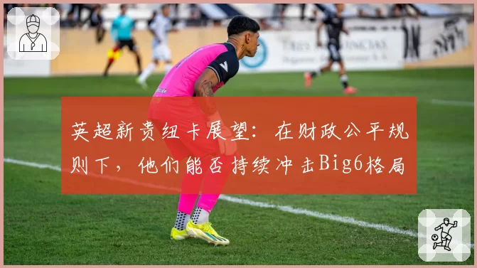 英超新贵纽卡展望：在财政公平规则下，他们能否持续冲击Big6格局？