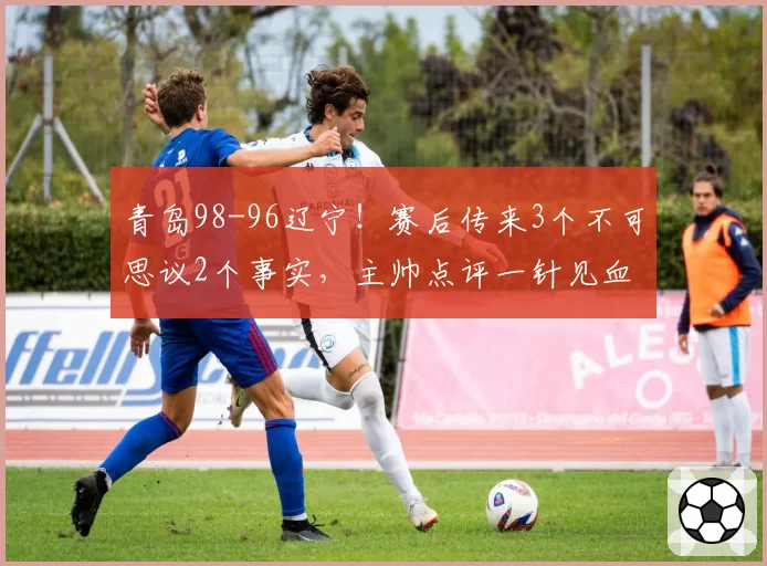 青岛98-96辽宁!赛后传来3个不可思议2个事实,主帅点评一针见血