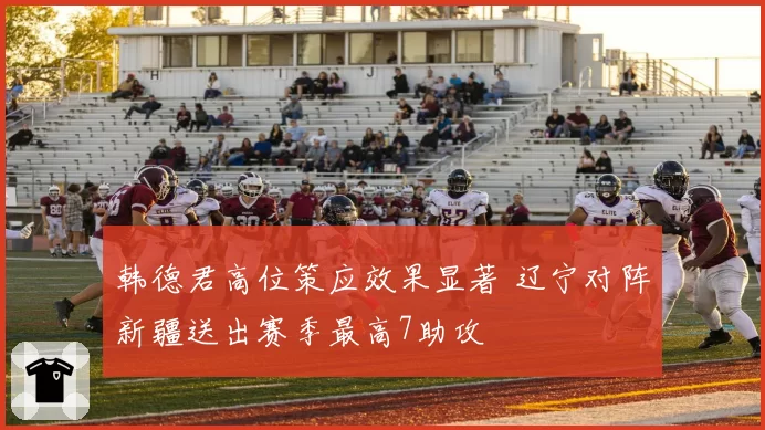 韩德君高位策应效果显著 辽宁对阵新疆送出赛季最高7助攻