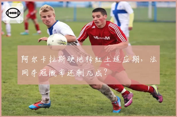 阿尔卡拉斯硬地转红土适应期，法网夺冠概率还剩几成？