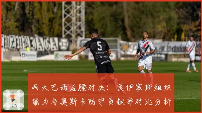 两大巴西后腰对决：莫伊塞斯组织能力与奥斯卡防守贡献率对比分析
