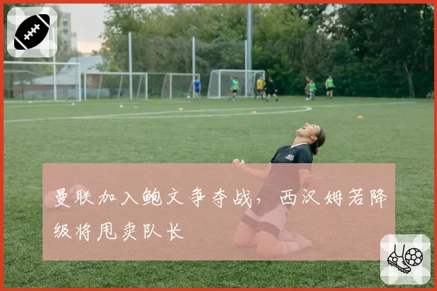 曼联加入鲍文争夺战，西汉姆若降级将甩卖队长