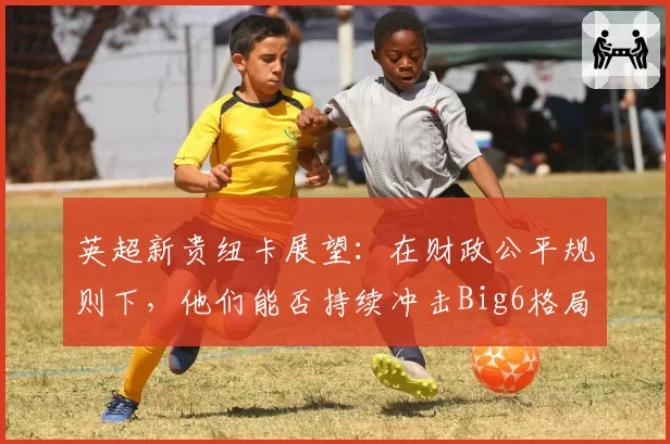 英超新贵纽卡展望：在财政公平规则下，他们能否持续冲击Big6格局？