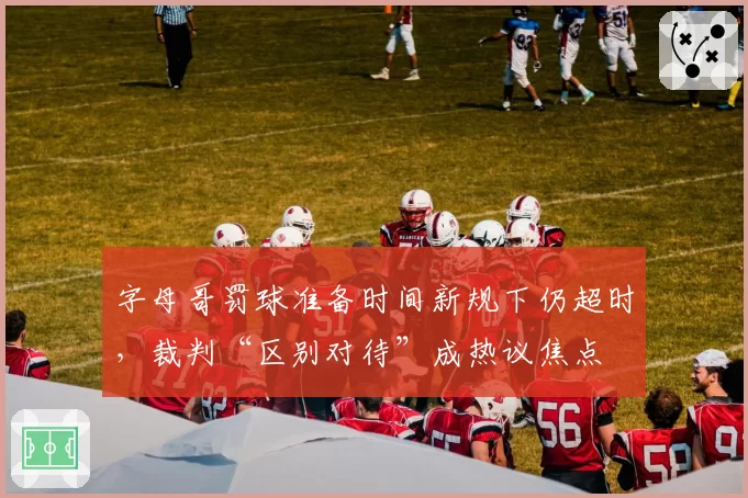 字母哥罚球准备时间新规下仍超时，裁判“区别对待”成热议焦点