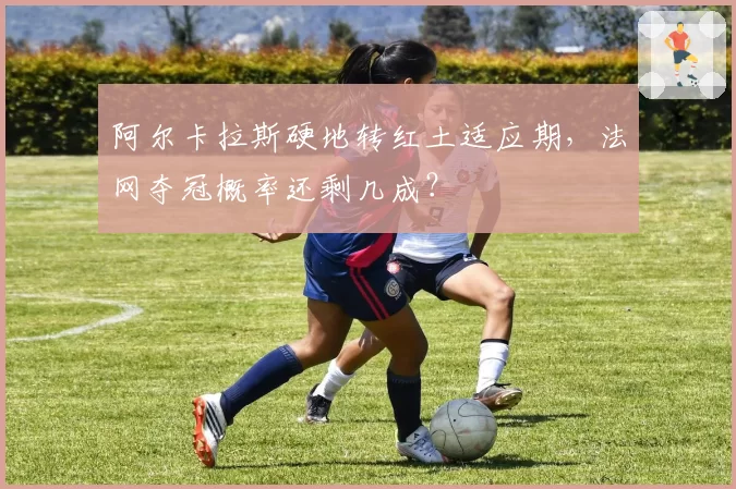 阿尔卡拉斯硬地转红土适应期，法网夺冠概率还剩几成？