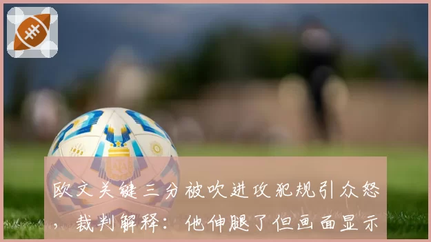 欧文关键三分被吹进攻犯规引众怒，裁判解释：他伸腿了但画面显示没接触