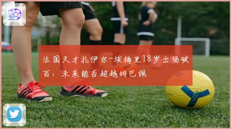 法国天才扎伊尔-埃梅里18岁出场破百，未来能否超越姆巴佩