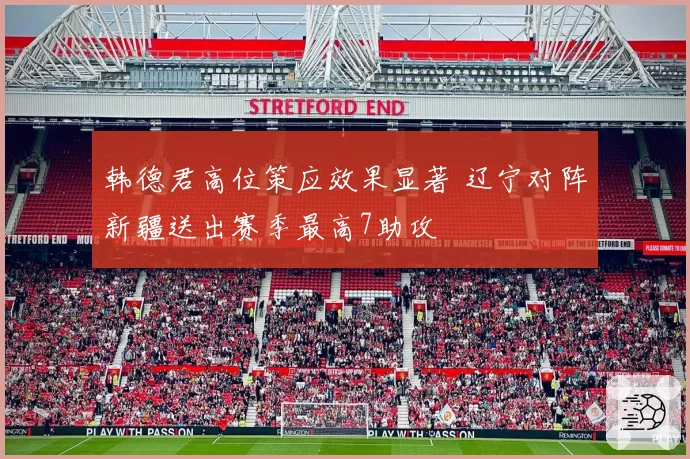 韩德君高位策应效果显著 辽宁对阵新疆送出赛季最高7助攻