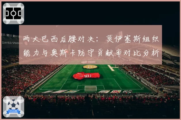 两大巴西后腰对决：莫伊塞斯组织能力与奥斯卡防守贡献率对比分析