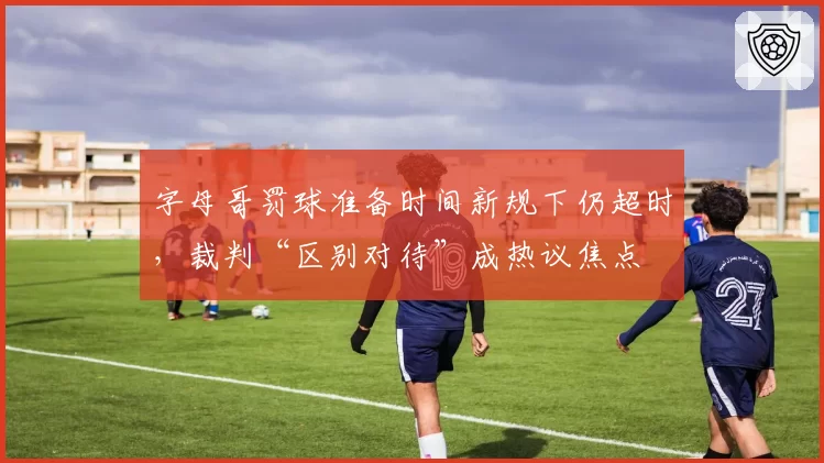 字母哥罚球准备时间新规下仍超时，裁判“区别对待”成热议焦点